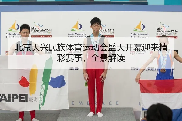 北京大兴民族体育运动会盛大开幕迎来精彩赛事，全景解读